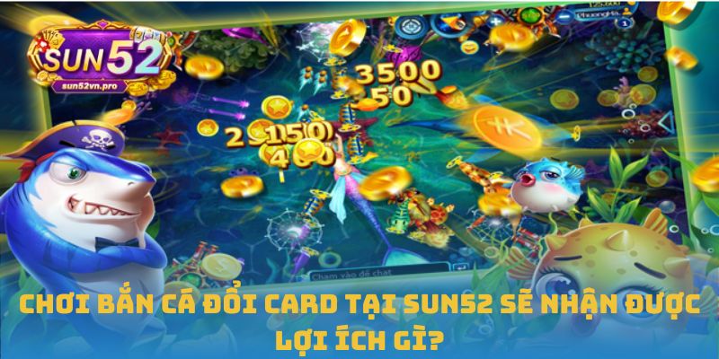 Chơi Bắn cá đổi card tại Sun52 sẽ nhận được lợi ích gì?