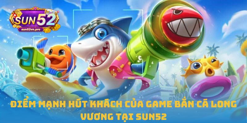 Điểm mạnh hút khách của game Bắn cá Long Vương tại Sun52 