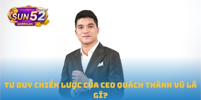 CEO Quách Thành Vũ: Tư Duy Đưa Sun52 Trở Thành Biểu Tượng 1 Tư duy chiến lược của CEO Quách Thành Vũ là gì?
